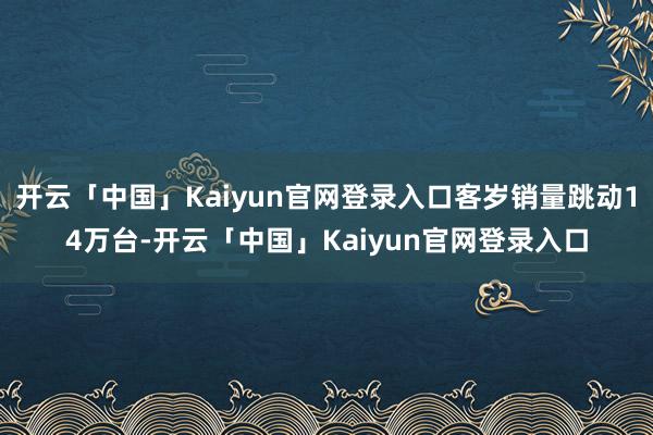 开云「中国」Kaiyun官网登录入口客岁销量跳动14万台-开云「中国」Kaiyun官网登录入口