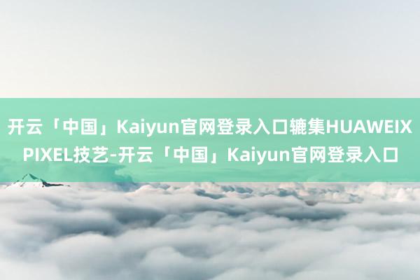 开云「中国」Kaiyun官网登录入口辘集HUAWEIXPIXEL技艺-开云「中国」Kaiyun官网登录入口