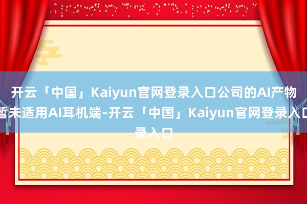 开云「中国」Kaiyun官网登录入口公司的AI产物暂未适用AI耳机端-开云「中国」Kaiyun官网登录入口