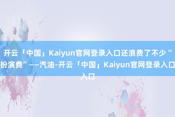 开云「中国」Kaiyun官网登录入口还浪费了不少“扮演费”——汽油-开云「中国」Kaiyun官网登录入口