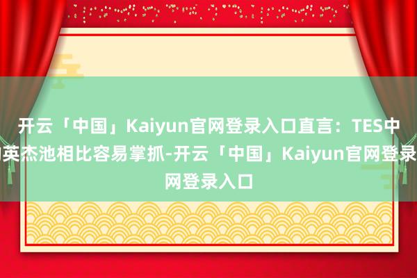 开云「中国」Kaiyun官网登录入口直言：TES中野的英杰池相比容易掌抓-开云「中国」Kaiyun官网登录入口