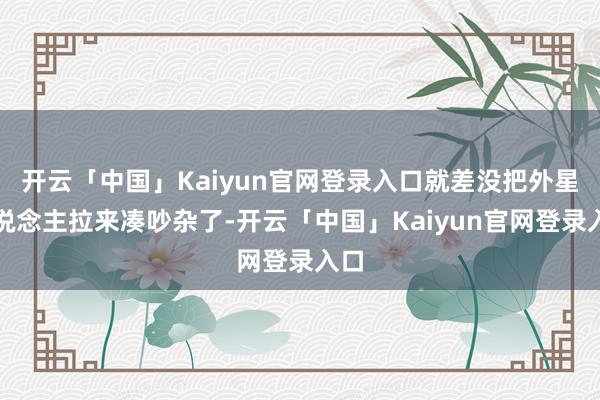 开云「中国」Kaiyun官网登录入口就差没把外星东说念主拉来凑吵杂了-开云「中国」Kaiyun官网登录入口