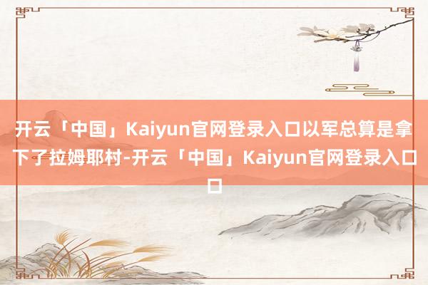 开云「中国」Kaiyun官网登录入口以军总算是拿下了拉姆耶村-开云「中国」Kaiyun官网登录入口