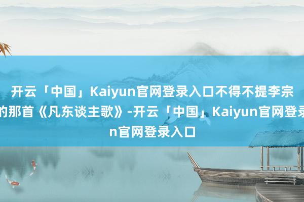 开云「中国」Kaiyun官网登录入口不得不提李宗盛唱的那首《凡东谈主歌》-开云「中国」Kaiyun官网登录入口