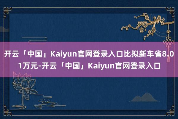 开云「中国」Kaiyun官网登录入口比拟新车省8.01万元-开云「中国」Kaiyun官网登录入口