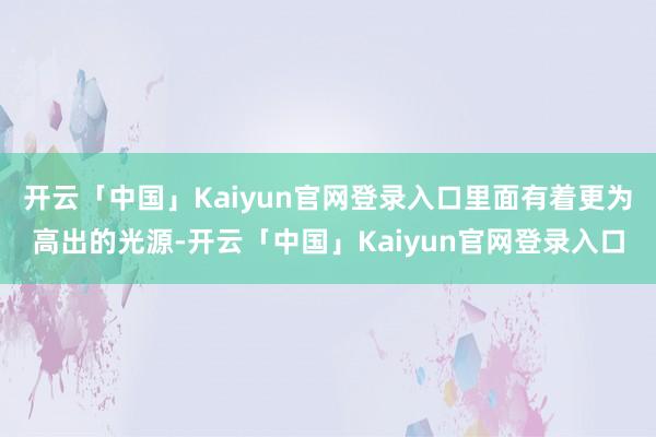 开云「中国」Kaiyun官网登录入口里面有着更为高出的光源-开云「中国」Kaiyun官网登录入口