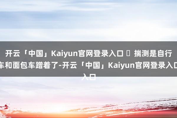 开云「中国」Kaiyun官网登录入口 ​揣测是自行车和面包车蹭着了-开云「中国」Kaiyun官网登录入口