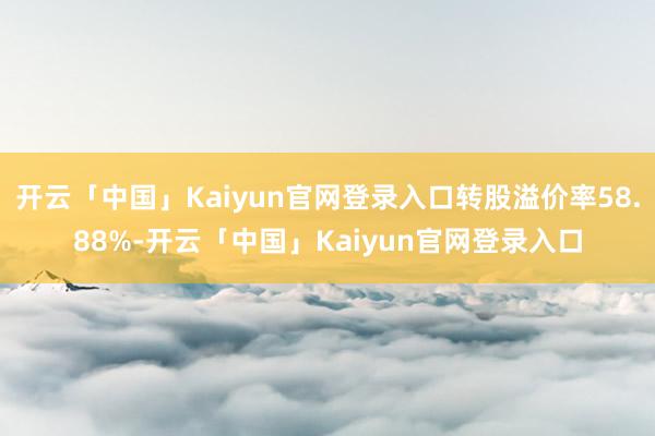 开云「中国」Kaiyun官网登录入口转股溢价率58.88%-开云「中国」Kaiyun官网登录入口