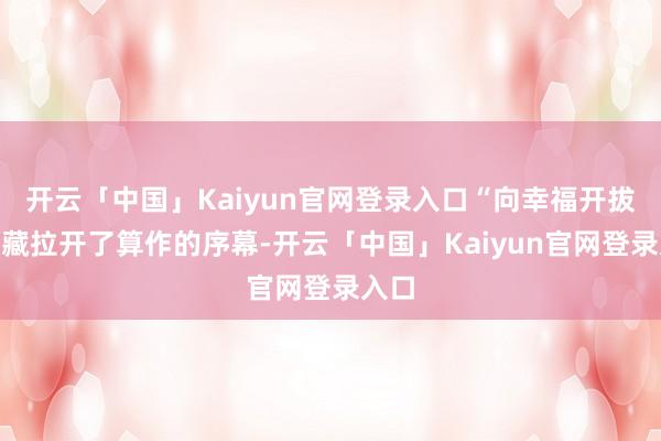 开云「中国」Kaiyun官网登录入口“向幸福开拔”珍藏拉开了算作的序幕-开云「中国」Kaiyun官网登录入口