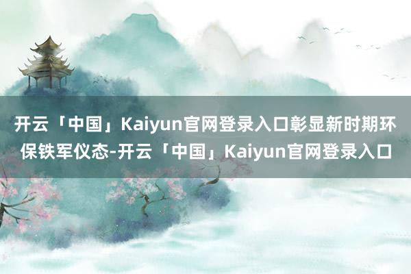 开云「中国」Kaiyun官网登录入口彰显新时期环保铁军仪态-开云「中国」Kaiyun官网登录入口