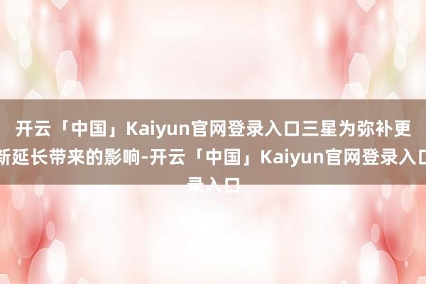 开云「中国」Kaiyun官网登录入口三星为弥补更新延长带来的影响-开云「中国」Kaiyun官网登录入口