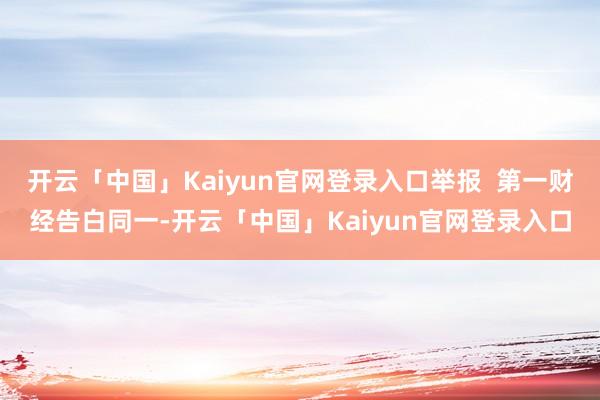 开云「中国」Kaiyun官网登录入口举报  第一财经告白同一-开云「中国」Kaiyun官网登录入口