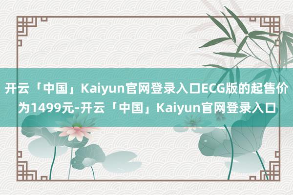 开云「中国」Kaiyun官网登录入口ECG版的起售价为1499元-开云「中国」Kaiyun官网登录入口