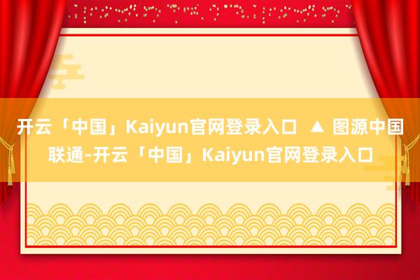 开云「中国」Kaiyun官网登录入口  ▲ 图源中国联通-开云「中国」Kaiyun官网登录入口