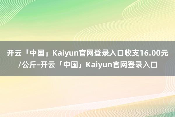 开云「中国」Kaiyun官网登录入口收支16.00元/公斤-开云「中国」Kaiyun官网登录入口