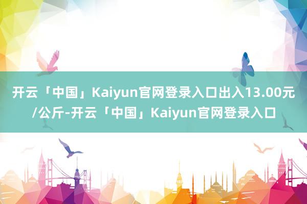 开云「中国」Kaiyun官网登录入口出入13.00元/公斤-开云「中国」Kaiyun官网登录入口