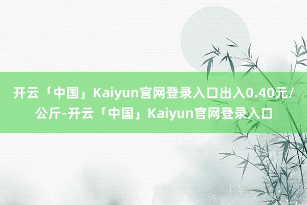 开云「中国」Kaiyun官网登录入口出入0.40元/公斤-开云「中国」Kaiyun官网登录入口