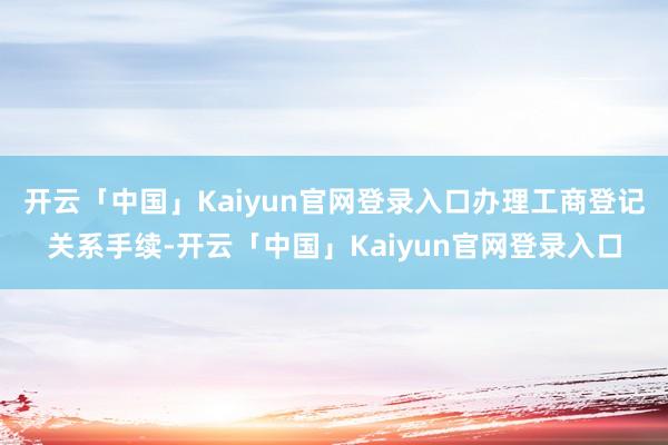 开云「中国」Kaiyun官网登录入口办理工商登记关系手续-开云「中国」Kaiyun官网登录入口