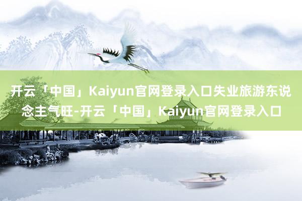 开云「中国」Kaiyun官网登录入口失业旅游东说念主气旺-开云「中国」Kaiyun官网登录入口