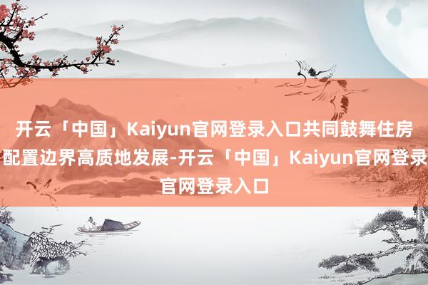 开云「中国」Kaiyun官网登录入口共同鼓舞住房城乡配置边界高质地发展-开云「中国」Kaiyun官网登录入口