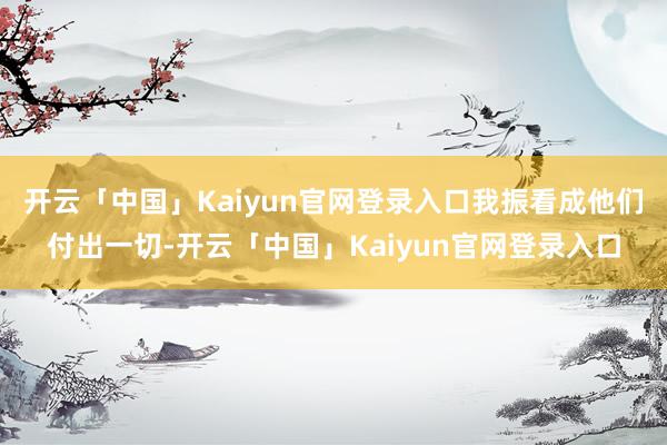 开云「中国」Kaiyun官网登录入口我振看成他们付出一切-开云「中国」Kaiyun官网登录入口