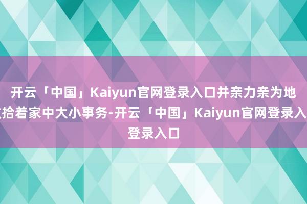 开云「中国」Kaiyun官网登录入口并亲力亲为地收拾着家中大小事务-开云「中国」Kaiyun官网登录入口