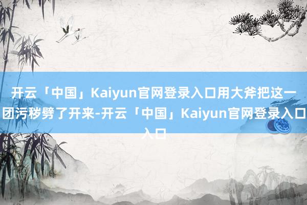 开云「中国」Kaiyun官网登录入口用大斧把这一团污秽劈了开来-开云「中国」Kaiyun官网登录入口