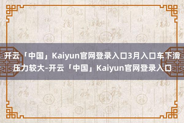 开云「中国」Kaiyun官网登录入口3月入口车下滑压力较大-开云「中国」Kaiyun官网登录入口