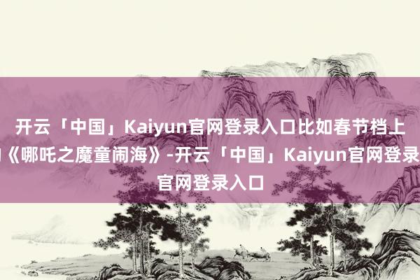 开云「中国」Kaiyun官网登录入口比如春节档上映的《哪吒之魔童闹海》-开云「中国」Kaiyun官网登录入口