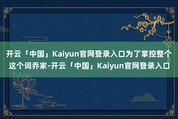 开云「中国」Kaiyun官网登录入口为了掌控整个这个词乔家-开云「中国」Kaiyun官网登录入口