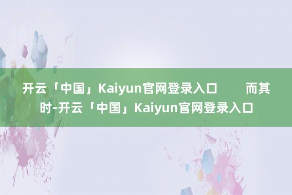开云「中国」Kaiyun官网登录入口        而其时-开云「中国」Kaiyun官网登录入口