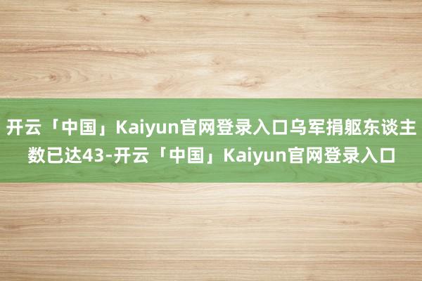 开云「中国」Kaiyun官网登录入口乌军捐躯东谈主数已达43-开云「中国」Kaiyun官网登录入口