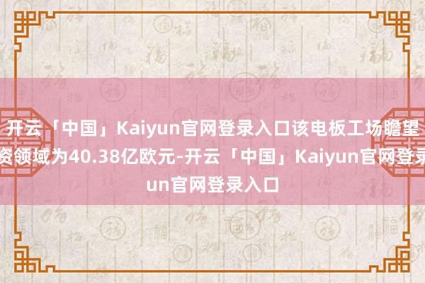 开云「中国」Kaiyun官网登录入口该电板工场瞻望总投资领域为40.38亿欧元-开云「中国」Kaiyun官网登录入口