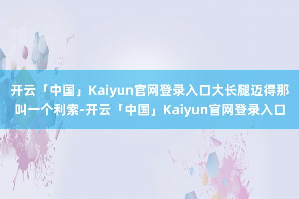 开云「中国」Kaiyun官网登录入口大长腿迈得那叫一个利索-开云「中国」Kaiyun官网登录入口
